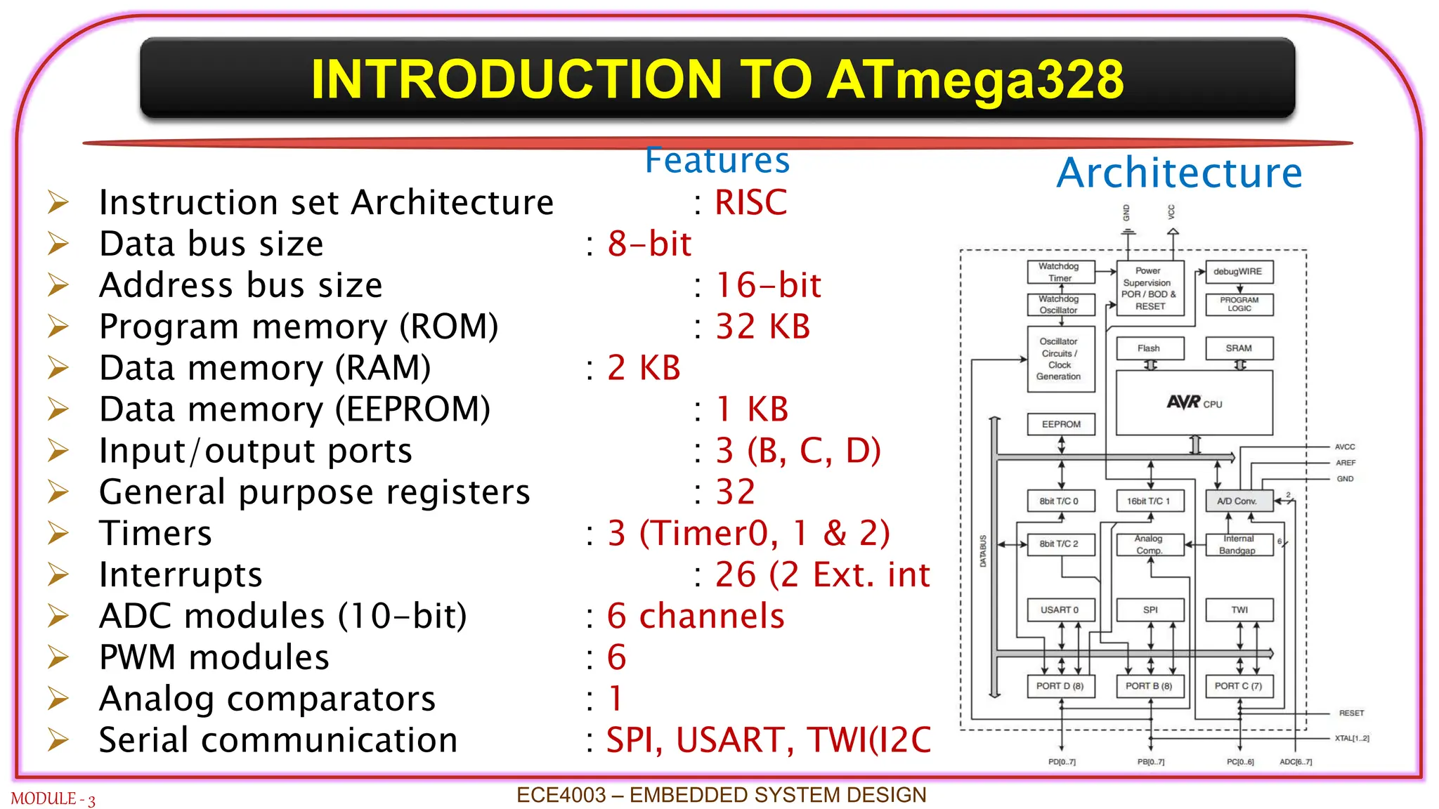 INTRODUCTION TO ATmega328
MODULE - 3 ECE4003 – EMBEDDED SYSTEM DESIGN
Features
 Instruction set Architecture : RISC
 Data bus size : 8-bit
 Address bus size : 16-bit
 Program memory (ROM) : 32 KB
 Data memory (RAM) : 2 KB
 Data memory (EEPROM) : 1 KB
 Input/output ports : 3 (B, C, D)
 General purpose registers : 32
 Timers : 3 (Timer0, 1 & 2)
 Interrupts : 26 (2 Ext. interrupts)
 ADC modules (10-bit) : 6 channels
 PWM modules : 6
 Analog comparators : 1
 Serial communication : SPI, USART, TWI(I2C)
Architecture
 