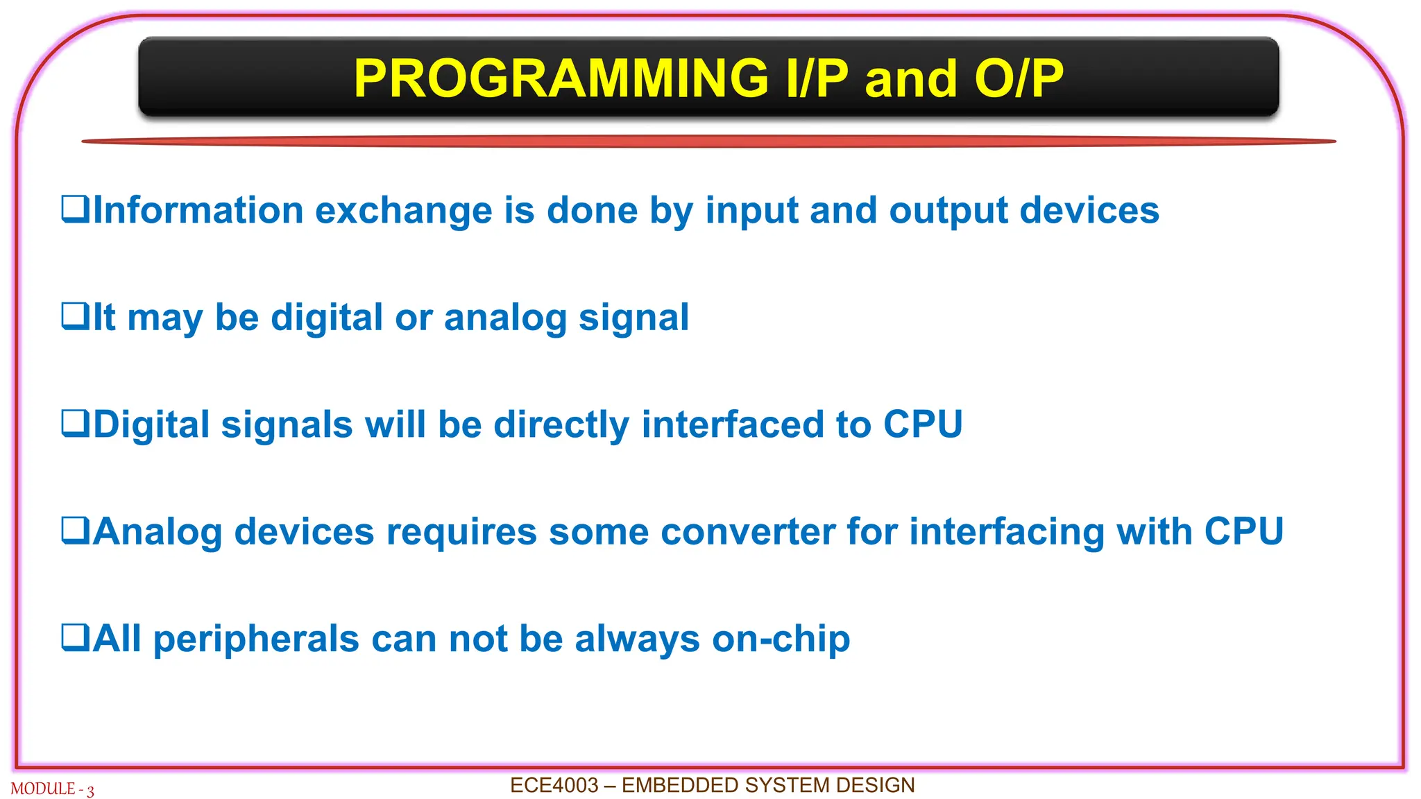 PROGRAMMING I/P and O/P
MODULE - 3 ECE4003 – EMBEDDED SYSTEM DESIGN
Information exchange is done by input and output devices
It may be digital or analog signal
Digital signals will be directly interfaced to CPU
Analog devices requires some converter for interfacing with CPU
All peripherals can not be always on-chip
 