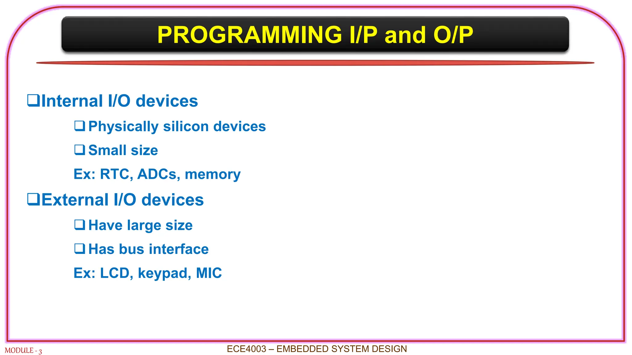 PROGRAMMING I/P and O/P
MODULE - 3 ECE4003 – EMBEDDED SYSTEM DESIGN
Internal I/O devices
Physically silicon devices
Small size
Ex: RTC, ADCs, memory
External I/O devices
Have large size
Has bus interface
Ex: LCD, keypad, MIC
 