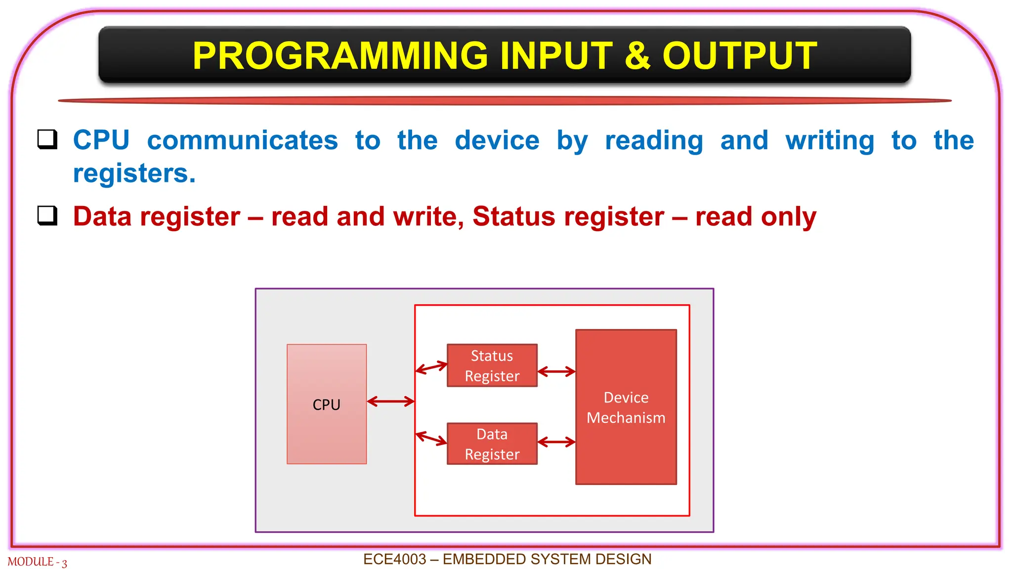 PROGRAMMING INPUT & OUTPUT
MODULE - 3 ECE4003 – EMBEDDED SYSTEM DESIGN
 CPU communicates to the device by reading and writing to the
registers.
 Data register – read and write, Status register – read only
CPU
Status
Register
Data
Register
Device
Mechanism
 