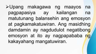 Upang makagawa ng maayos na
pagpapasiya ay kailangan na
matutunang balansehin ang emosyon
at pagkamakatuwiran. Ang masidhing
damdamin ay nagdudulot negatibong
emosyon at ito ay nagpapababa ng
kakayahang mangatuwiran.
 