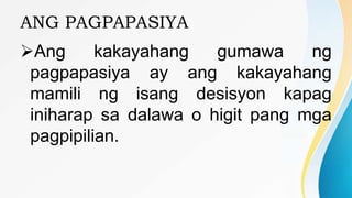 ANG PAGPAPASIYA
Ang kakayahang gumawa ng
pagpapasiya ay ang kakayahang
mamili ng isang desisyon kapag
iniharap sa dalawa o higit pang mga
pagpipilian.
 