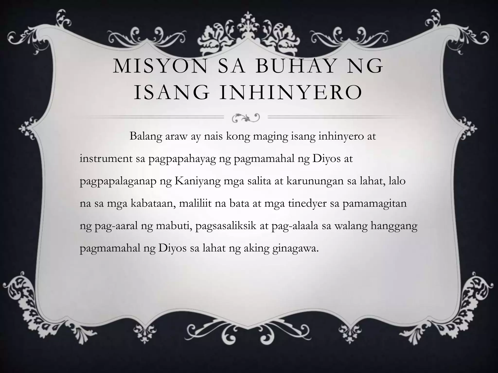 MISYON SA BUHAY NG
ISANG INHINYERO
Balang araw ay nais kong maging isang inhinyero at
instrument sa pagpapahayag ng pagmamahal ng Diyos at
pagpapalaganap ng Kaniyang mga salita at karunungan sa lahat, lalo
na sa mga kabataan, maliliit na bata at mga tinedyer sa pamamagitan
ng pag-aaral ng mabuti, pagsasaliksik at pag-alaala sa walang hanggang
pagmamahal ng Diyos sa lahat ng aking ginagawa.
 