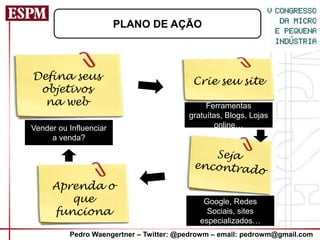 PLANO DE AÇÃO



Defina seus                               Crie seu site
 objetivos
  na web                                      Ferramentas
                                         gratuítas, Blogs, Lojas
Vender ou Influenciar                            online…
     a venda?




     Aprenda o
        que                                  Google, Redes
     funciona                                 Sociais, sites
                                            especializados…
          Pedro Waengertner – Twitter: @pedrowm – email: pedrowm@gmail.com
 