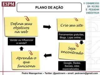 PLANO DE AÇÃO



Defina seus                               Crie seu site
 objetivos
  na web
                                         Ferramentas gratuítas,
                                          Blogs, Lojas online…
Vender ou Influenciar
     a venda?




     Aprenda o
        que                                  Google, Redes
     funciona                                 Sociais, sites
                                            especializados…
          Pedro Waengertner – Twitter: @pedrowm – email: pedrowm@gmail.com
 