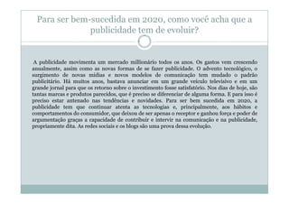 Para ser bem-sucedida em 2020, como você acha que a
               publicidade tem de evoluir?


 A publicidade movimenta um mercado millionário todos os anos. Os gastos vem crescendo
anualmente, assim como as novas formas de se fazer publicidade. O advento tecnológico, o
surgimento de novas mídias e novos modelos de comunicação tem mudado o padrão
publicitário. Há muitos anos, bastava anunciar em um grande veículo televisivo e em um
grande jornal para que os retorno sobre o investimento fosse satisfatório. Nos dias de hoje, são
tantas marcas e produtos parecidos, que é preciso se diferenciar de alguma forma. E para isso é
preciso estar antenado nas tendências e novidades. Para ser bem sucedida em 2020, a
publicidade tem que continuar atenta as tecnologias e, principalmente, aos hábitos e
comportamentos do consumidor, que deixou de ser apenas o receptor e ganhou força e poder de
argumentação graças a capacidade de contribuir e intervir na comunicação e na publicidade,
propriamente dita. As redes sociais e os blogs são uma prova dessa evolução.
 