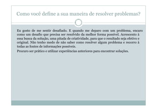 Como você define a sua maneira de resolver problemas?


Eu gosto de me sentir desafiado. E quando me deparo com um problema, encaro
como um desafio que precisa ser resolvido da melhor forma possível. Acrescento à
essa busca da solução, uma pitada de criatividade, para que o resultado seja efetivo e
original. Não tenho medo de não saber como resolver algum problema e recorro à
todas as fontes de informações possíveis.
Procuro ser prático e utilizar experiências anteriores para encontrar soluções.
 