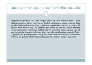 Qual a contradição que melhor define sua vida?


Por praticar esportes a vida toda, sempre pensei em fazer educação física. Desde
criança passei por vários esportes, do futebol ao iatismo e nunca consegui ficar
parado. Os finais de semana eram repletos de competições e aventuras e assim foi
durante toda minha vida. No entanto, por acaso do destino, acabei fazendo
comunicação social e me tornei publicitário. Ao encontrar alguns amigos que há
tempos não via, se surpreendem ao saber que não trabalho com educação física.
O que era uma grande prazer e hobby para mim na infância, acabou se tornando
profissão e o que era minha vida, ainda é, mas na forma de hobby e bem-estar.
 