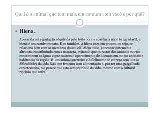Qual é o animal que tem mais em comum com você e por quê?


  Hiena.
 Apesar da má reputação adquirida pelo forte odor e aparência não tão agradável, a
 hiena é um carnívoro nato. E eu também. A hiena caça em grupos, ou seja, se
 relaciona bem com os membros do seu clã. Além disso, é inconscientemente
 altruísta, contribuindo com a natureza, evitando que os restos dos animais mortos
 contaminem as águas e que causem o aparecimento de doenças em outros animais e
 habitantes da região. É um animal guerreiro e dificilmente se entrega sem luta às
 dificuldades da vida.Não tem frescura com alimentação e, por ter uma gargalhada
 característica, me parece que está sempre rindo da vida, mesmo com a cultural
 rejeição que sofre.
 