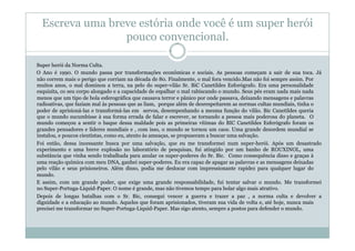 Escreva uma breve estória onde você é um super herói
                 pouco convencional.

Super herói da Norma Culta.
O Ano é 1990. O mundo passa por transformações econômicas e sociais. As pessoas começam a sair de sua toca. Já
não correm mais o perigo que corriam na década de 80. Finalmente, o mal fora vencido.Mas não foi sempre assim. Por
muitos anos, o mal dominou a terra, na pelo do super-vilão Sr. BiC Canetildes Esforógrafo. Era uma personalidade
esquisita, co seu corpo alongado e a capacidade de espalhar o mal rabiscando o mundo. Seus pés eram nada mais nada
menos que um tipo de bola esferográfica que causava terror e pânico por onde passava, deixando mensagens e palavras
radioativas, que faziam mal às pessoas que as liam, porque além de desrespeitarem as normas cultas mundiais, tinha o
poder de aprisioná-las e transformá-las em servos, desempenhando a mesma função do vilão. Bic Canetildes queria
que o mundo sucumbisse à sua forma errada de falar e escrever, se tornando a pessoa mais poderosa do planeta. O
mundo começou a sentir o baque dessa maldade pois as primeiras vítimas do BIC Canetildes Esferógrafo foram os
grandes pensadores e líderes mundiais e , com isso, o mundo se tornou um caos. Uma grande desordem mundial se
instalou, e poucos cientistas, como eu, atento às ameaças, se propuseram a buscar uma salvação.
Foi então, dessa incessante busca por uma salvação, que eu me transformei num super-herói. Após um desastrado
experimento e uma breve explosão no laboratório de pesquisas, fui atingido por um banho de ROUXINOL, uma
substância que vinha sendo trabalhada para anular os super-poderes do Sr. Bic. Como consequência disso e graças à
uma reação química com meu DNA, ganhei super-poderes. Eu era capaz de apagar as palavras e as mensagens deixadas
pelo vilão e seus prisioneiros. Além disso, podia me deslocar com impressionante rapidez para qualquer lugar do
mundo.
E assim, com um grande poder, que exige uma grande responsabilidade, fui tentar salvar o mundo. Me transformei
no Super-Portuga-Liquid-Paper. O nome é grande, mas não tivemos tempo para bolar algo mais atrativo.
Depois de longas batalhas com o Sr. Bic, consegui vencer a guerra e trazer a paz , a norma culta e devolver a
dignidade e a educação ao mundo. Aqueles que foram aprisionados, tiveram sua vida de volta e, até hoje, nunca mais
precisei me transformar no Super-Portuga-Liquid-Paper. Mas sigo atento, sempre a postos para defender o mundo.
 