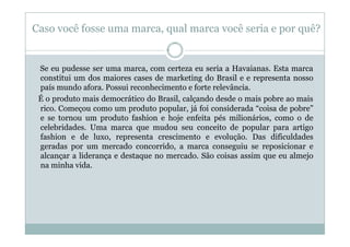 Caso você fosse uma marca, qual marca você seria e por quê?


 Se eu pudesse ser uma marca, com certeza eu seria a Havaianas. Esta marca
 constitui um dos maiores cases de marketing do Brasil e e representa nosso
 país mundo afora. Possui reconhecimento e forte relevância.
 É o produto mais democrático do Brasil, calçando desde o mais pobre ao mais
 rico. Começou como um produto popular, já foi considerada “coisa de pobre”
 e se tornou um produto fashion e hoje enfeita pés milionários, como o de
 celebridades. Uma marca que mudou seu conceito de popular para artigo
 fashion e de luxo, representa crescimento e evolução. Das dificuldades
 geradas por um mercado concorrido, a marca conseguiu se reposicionar e
 alcançar a liderança e destaque no mercado. São coisas assim que eu almejo
 na minha vida.
 