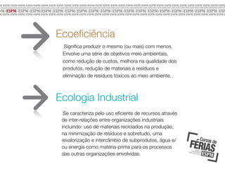 Ecoeﬁciência
Signiﬁca produzir o mesmo (ou mais) com menos.
Envolve uma série de objetivos meio ambientais,
como redução de custos, melhora na qualidade dos
produtos, redução de materiais e resíduos e
eliminação de resíduos tóxicos ao meio ambiente.

Ecologia Industrial
Se caracteriza pelo uso eﬁciente de recursos através
de inter-relações entre organizações industriais
incluindo: uso de materiais reciclados na produção,
na minimização de resíduos e sobretudo, uma
revalorização e intercâmbio de subprodutos, água e/
ou energia como matéria-prima para os processos
das outras organizações envolvidas.
	

 