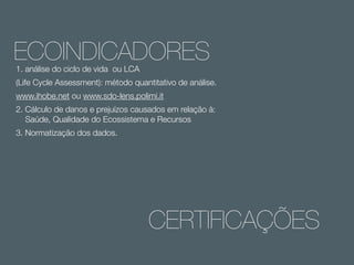 ECOINDICADORES
1. análise do ciclo de vida ou LCA

(Life Cycle Assessment): método quantitativo de análise.
www.ihobe.net ou www.sdo-lens.polimi.it
2. Cálculo de danos e prejuízos causados em relação à:
Saúde, Qualidade do Ecossistema e Recursos
3. Normatização dos dados.

CERTIFICAÇÕES

 