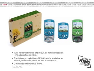 •

Esse novo smartphone é feito de 80% de materiais recicláveis
(40% plástico feito de milho).

• A embalagem é produzida em 70% de material reciclado e as
informações foram impressas em tinta à base de soja.

• O manual só está disponível on-line.
SAMSUNG

 
