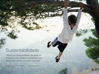 Sustentabilidade
“Suprir as necessidades da geração
presente sem afetar a habilidade das
gerações futuras de suprir as suas”.
Relatório de Brundtland - ONU (1987)

 