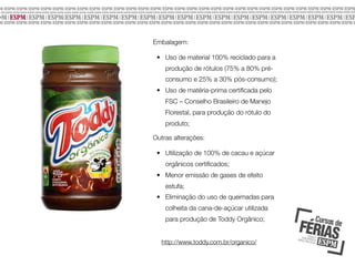 Embalagem:
• Uso de material 100% reciclado para a
produção de rótulos (75% a 80% préconsumo e 25% a 30% pós-consumo);
• Uso de matéria-prima certiﬁcada pelo
FSC – Conselho Brasileiro de Manejo
Florestal, para produção do rótulo do
produto;
Outras alterações:
• Utilização de 100% de cacau e açúcar
orgânicos certiﬁcados;
• Menor emissão de gases de efeito
estufa;
• Eliminação do uso de queimadas para
colheita da cana-de-açúcar utilizada
para produção de Toddy Orgânico;
http://www.toddy.com.br/organico/

 
