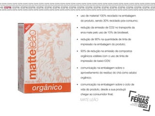 •

uso de material 100% reciclado na embalagem
do produto, sendo 30% reciclado pós-consumo;

•

redução da emissão de CO2 no transporte da
erva mate pelo uso de 10% de biodiesel;

•

redução de 90% na quantidade de tinta de
impressão na embalagem do produto;

•

93% de redução na emissão de compostos
orgânicos voláteis com o uso de tinta de
impressão de baixo COV;

•

comunicação na embalagem sobre o
aproveitamento do resíduo do chá como adubo
orgânico;

•

comunicação na embalagem sobre o ciclo de
vida do produto, desde a sua produção até
chegar ao consumidor ﬁnal;

MATE LEÃO

 