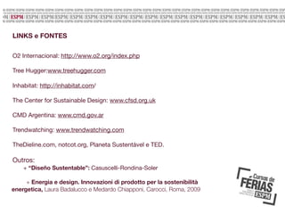LINKS e FONTES
O2 Internacional: http://www.o2.org/index.php
Tree Hugger:www.treehugger.com
Inhabitat: http://inhabitat.com/
The Center for Sustainable Design: www.cfsd.org.uk
CMD Argentina: www.cmd.gov.ar
Trendwatching: www.trendwatching.com
TheDieline.com, notcot.org, Planeta Sustentável e TED.

Outros:
+ “Diseño Sustentable”: Casuscelli-Rondina-Soler
+ Energia e design. Innovazioni di prodotto per la sostenibilità
energetica, Laura Badalucco e Medardo Chiapponi, Carocci, Roma, 2009

 