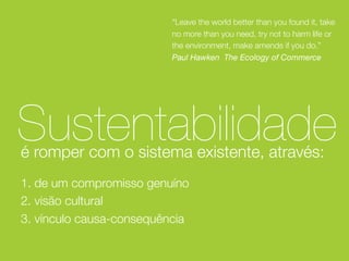 “Leave the world better than you found it, take
no more than you need, try not to harm life or
the environment, make amends if you do.”
Paul Hawken The Ecology of Commerce

Sustentabilidade
é romper com o sistema existente, através:
1. de um compromisso genuíno
2. visão cultural
3. vínculo causa-consequência

 