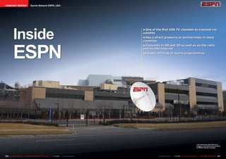 COMPANY REPORT                            Sports Network ESPN, USA




             Inside
                                                                                                                        •	One of the first USA TV channels to transmit via
                                                                                                                        satellite
                                                                                                                        •	Has a direct presence or partnerships in many
                                                                                                                        countries




             ESPN
                                                                                                                        •	Transmits in HD and 3D as well as on the radio
                                                                                                                        and via the Internet
                                                                                                                        •	Largest offering of sports programming




                                                                                                                                                                                       ■ An enormous dish that is no
                                                                                                                                                                                       longer in use marks the entrance
                                                                                                                                                                                       to ESPN’s studio complex.




216 TELE-satellite International — The World‘s Largest Digital TV Trade Magazine — 1
                                                                                   1-12/2012 — www.TELE-satellite.com                                      1-12/2012 — TELE-satellite International — 全球发行量最大的数字电视杂志
                                                                                                                                  www.TELE-satellite.com — 1                                                           217
 