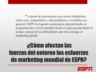 ¿Cómo afectan las
fuerzas del entorno los esfuerzos
de marketing mundial de ESPN?
❝ A pesar de encontrarse con ciertos obstáculos
como son: competidores, intermediarios y el público en
general, ESPN ha logrado mantenerse transmitiendo su
programación a nivel mundial desde el siglo pasado hasta el
actual, a pesar de las dificultades que trae consigo el
marketing global.
 