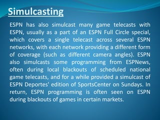 Simulcasting
ESPN has also simulcast many game telecasts with
ESPN, usually as a part of an ESPN Full Circle special,
which covers a single telecast across several ESPN
networks, with each network providing a different form
of coverage (such as different camera angles). ESPN
also simulcasts some programming from ESPNews,
often during local blackouts of scheduled national
game telecasts, and for a while provided a simulcast of
ESPN Deportes' edition of SportsCenter on Sundays. In
return, ESPN programming is often seen on ESPN
during blackouts of games in certain markets.
 