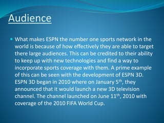 Audience
 What makes ESPN the number one sports network in the
world is because of how effectively they are able to target
there large audiences. This can be credited to their ability
to keep up with new technologies and find a way to
incorporate sports coverage with them. A prime example
of this can be seen with the development of ESPN 3D.
ESPN 3D began in 2010 where on January 5th, they
announced that it would launch a new 3D television
channel. The channel launched on June 11th, 2010 with
coverage of the 2010 FIFA World Cup.
 