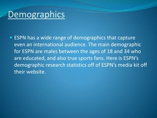 Demographics
 ESPN has a wide range of demographics that capture
even an international audience. The main demographic
for ESPN are males between the ages of 18 and 34 who
are educated, and also true sports fans. Here is ESPN’s
demographic research statistics off of ESPN’s media kit off
their website.
 