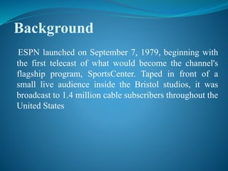 Background
ESPN launched on September 7, 1979, beginning with
the first telecast of what would become the channel's
flagship program, SportsCenter. Taped in front of a
small live audience inside the Bristol studios, it was
broadcast to 1.4 million cable subscribers throughout the
United States
 