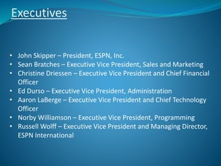 Executives
• John Skipper – President, ESPN, Inc.
• Sean Bratches – Executive Vice President, Sales and Marketing
• Christine Driessen – Executive Vice President and Chief Financial
Officer
• Ed Durso – Executive Vice President, Administration
• Aaron LaBerge – Executive Vice President and Chief Technology
Officer
• Norby Williamson – Executive Vice President, Programming
• Russell Wolff – Executive Vice President and Managing Director,
ESPN International
 