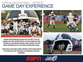 ESPN & USAFOOTBALL–DETROIT
GAME DAY EXPERIENCE
TEAMS PARTICIPATING IN EACH OF THE DAY’S FIVE (5)
GAMES HAD THE OPPORTUNITY...