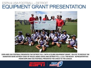 ESPN & USAFOOTBALL–DETROIT
EQUIPMENT GRANT PRESENTATION
ESPN AND USA FOOTBALL PRESENTED THE DETROIT P.A.L. WITH A $5,000 E...