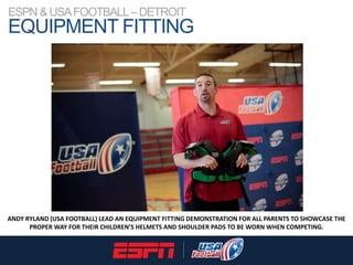 ESPN & USAFOOTBALL–DETROIT
EQUIPMENT FITTING
ANDY RYLAND (USA FOOTBALL) LEAD AN EQUIPMENT FITTING DEMONSTRATION FOR ALL PA...