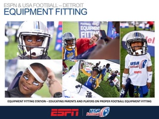 ESPN & USAFOOTBALL–DETROIT
EQUIPMENT FITTING
EQUIPMENT FITTING STATION – EDUCATING PARENTS AND PLAYERS ON PROPER FOOTBALL ...