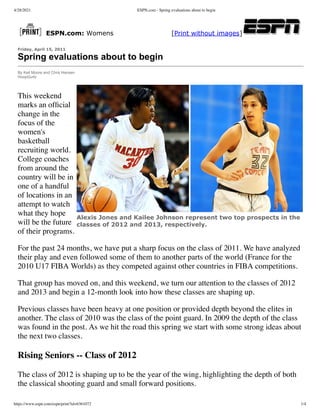 4/28/2021 ESPN.com - Spring evaluations about to begin
https://www.espn.com/espn/print?id=6361072 1/4
Alexis Jones and Kailee Johnson represent two top prospects in the
classes of 2012 and 2013, respectively.
ESPN.com: Womens [Print without images]
Friday, April 15, 2011
Spring evaluations about to begin
By Keil Moore and Chris Hansen
HoopGurlz
This weekend
marks an ofﬁcial
change in the
focus of the
women's
basketball
recruiting world.
College coaches
from around the
country will be in
one of a handful
of locations in an
attempt to watch
what they hope
will be the future
of their programs.
For the past 24 months, we have put a sharp focus on the class of 2011. We have analyzed
their play and even followed some of them to another parts of the world (France for the
2010 U17 FIBA Worlds) as they competed against other countries in FIBA competitions.
That group has moved on, and this weekend, we turn our attention to the classes of 2012
and 2013 and begin a 12-month look into how these classes are shaping up.
Previous classes have been heavy at one position or provided depth beyond the elites in
another. The class of 2010 was the class of the point guard. In 2009 the depth of the class
was found in the post. As we hit the road this spring we start with some strong ideas about
the next two classes.
Rising Seniors -- Class of 2012
The class of 2012 is shaping up to be the year of the wing, highlighting the depth of both
the classical shooting guard and small forward positions.
 