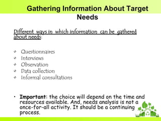 Gathering Information About Target
Needs
Different ways in which information can be gathered
about needs:
•
•
•
•
•

Questionnaires
Interviews
Observation
Data collection
Informal consultations

• Important: the choice will depend on the time and
resources available. And, needs analysis is not a
once-for-all activity. It should be a continuing
process.

 