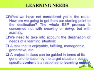 LEARNING NEEDS
What we have not considered yet is the route.
How are we going to get from our starting point to
the destination? The whole ESP process is
concerned not with knowing or doing, but with
learning.
We need to take into account the destination or
needs of a learning situation:
 A task that is enjoyable, fulfilling, manageable,
generative, etc.
 A project in class can be guided in terms of its
general orientation by the target situation, but its
specific content is a response to learning needs.

 