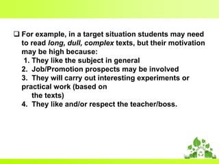  For example, in a target situation students may need
to read long, dull, complex texts, but their motivation
may be high because:
1. They like the subject in general
2. Job/Promotion prospects may be involved
3. They will carry out interesting experiments or
practical work (based on
the texts)
4. They like and/or respect the teacher/boss.

 