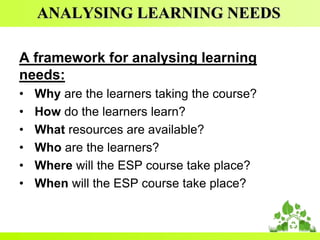 ANALYSING LEARNING NEEDS
A framework for analysing learning
needs:
•
•
•
•
•
•

Why are the learners taking the course?
How do the learners learn?
What resources are available?
Who are the learners?
Where will the ESP course take place?
When will the ESP course take place?

 