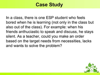 Case Study
In a class, there is one ESP student who feels
bored when he is learning (not only in the class but
also out of the class). For example: when his
friends anthuciastic to speak and discuss, he stays
silent. As a teacher, could you make an order
based on the target needs from necessities, lacks
and wants to solve the problem?

 