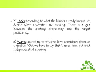 – b) Lacks: according to what the learner already knows, we
decide what necessities are missing. There is a gap
between the existing proficiency and the target
proficiency.

– c) Wants: according to what we have considered from an
objective POV, we have to say that „a need does not exist
independent of a person.

 