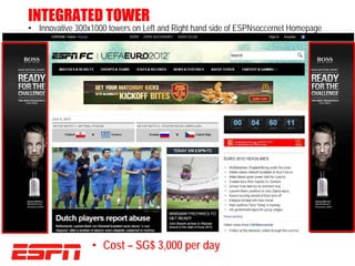 INTEGRATED TOWER
• Innovative 300x1000 towers on Left and Right hand side of ESPNsoccernet Homepage




                 • Cost – SG$ 3,000 per day
 