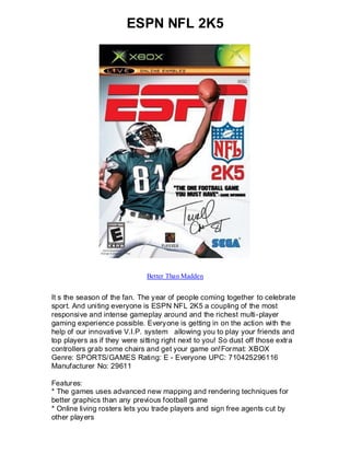 ESPN NFL 2K5




                              Better Than Madden


It s the season of the fan. The year of people coming together to celebrate
sport. And uniting everyone is ESPN NFL 2K5 a coupling of the most
responsive and intense gameplay around and the richest multi-player
gaming experience possible. Everyone is getting in on the action with the
help of our innovative V.I.P. system allowing you to play your friends and
top players as if they were sitting right next to you! So dust off those extra
controllers grab some chairs and get your game on!Format: XBOX
Genre: SPORTS/GAMES Rating: E - Everyone UPC: 710425296116
Manufacturer No: 29611

Features:
* The games uses advanced new mapping and rendering techniques for
better graphics than any previous football game
* Online living rosters lets you trade players and sign free agents cut by
other players
 