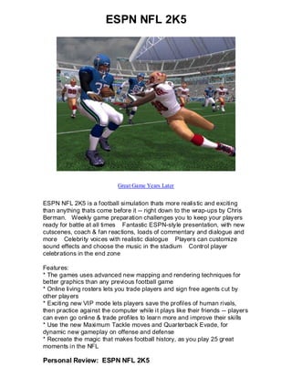 ESPN NFL 2K5




                            Great Game Years Later


ESPN NFL 2K5 is a football simulation thats more realistic and exciting
than anything thats come before it -- right down to the wrap-ups by Chris
Berman. Weekly game preparation challenges you to keep your players
ready for battle at all times Fantastic ESPN-style presentation, with new
cutscenes, coach & fan reactions, loads of commentary and dialogue and
more Celebrity voices with realistic dialogue Players can customize
sound effects and choose the music in the stadium Control player
celebrations in the end zone

Features:
* The games uses advanced new mapping and rendering techniques for
better graphics than any previous football game
* Online living rosters lets you trade players and sign free agents cut by
other players
* Exciting new VIP mode lets players save the profiles of human rivals,
then practice against the computer while it plays like their friends -- players
can even go online & trade profiles to learn more and improve their skills
* Use the new Maximum Tackle moves and Quarterback Evade, for
dynamic new gameplay on offense and defense
* Recreate the magic that makes football history, as you play 25 great
moments in the NFL

Personal Review: ESPN NFL 2K5
 