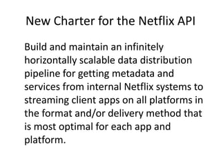 New Charter for the Netflix API,[object Object],Build and maintain an infinitely horizontally scalable data distribution pipeline for getting metadata and services from internal Netflix systems to streaming client apps on all platforms in the format and/or delivery method that is most optimal for each app and platform.,[object Object]