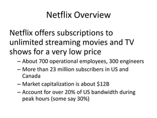Netflix Overview,[object Object],Netflix offers subscriptions to unlimited streaming movies and TV shows for a very low price,[object Object],About 700 operational employees, 300 engineers,[object Object],More than 23 million subscribers in US and Canada,[object Object],Market capitalization is about $12B,[object Object],Account for over 20% of US bandwidth during peak hours (some say 30%),[object Object]