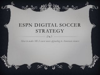 ESPN DIGITAL SOCCER 
STRATEGY 
How to make MLS soccer more appealing to American viewers 
 