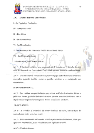 DEPARTAMENTO DE EDUCAÇÃO – CAMPUS XIV                                   10
               UNIVERSIDADE DO ESTADO DA BAHIA – UNEB
            BIBLIOTECA PROF. JOSÉ CARLOS DOS ANJOS – BPJCA


2.3.2   Estatuto do Futsal Universitário

I – Da Fundação e Finalidades

II – Do Objetivo Social

III – Dos Sócios

IV – Da Administração

V – Das Mensalidades

VI – Da Realização das Partidas de Futebol Society Entre Sócios

VII – Das Disposições Gerais

I - DA FUNDAÇÃO E FINALIDADES

Art 1º - O babá universitário é uma agremiação civil, fundada em 12 de julho de dois
mil e dez, com sede em Conceição do Coité, cidade que esta situada no estado da Bahia.

Art 2º - Esta entidade tem como finalidade promover jogos de futebol society entre seus
associados, podendo também promover partidas amistosas e a participação em
campeonatos.

II - DO OBJETO SOCIAL

Art 3º - Esta entidade tem por finalidade proporcionar a difusão da atividade física e a
prática do futebol, podendo ainda realizar festas, passeios e encontros diversos, com o
objetivo maior de promover a integração de seus associados e familiares.

III - DOS SÓCIOS

Art 4º - A sociedade é constituída de número ilimitado de sócios, sem restrição de
nacionalidade, culto, sexo, raça ou cor,

Art 5º - Serão considerados sócios todos os atletas previamente selecionados, desde que
aprovados pela Diretoria, e que concordarem com o presente estatuto.

Art 6º - O Sócio terá como:
 