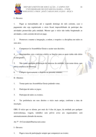 DEPARTAMENTO DE EDUCAÇÃO – CAMPUS XIV                              11
                  UNIVERSIDADE DO ESTADO DA BAHIA – UNEB
               BIBLIOTECA PROF. JOSÉ CARLOS DOS ANJOS – BPJCA


I - Deveres:

1.      Pagar as mensalidades até o segundo domingo do mês corrente, caso o
pagamento não seja regularizado o sócio ficará impossibilitado de participar das
atividades promovidas pela entidade. Mesmo que o sócio não tenha freqüentado as
atividades, o mês corrente deverá ser pago.

2.      Promover e manter a integração, a ordem, o respeito e a disciplina em todos os
seus atos;

3.      Comparecer às Assembléias Gerais e acatar suas decisões;

4.      Desempenhar com o máximo critério as funções para as quais tenha sido eleito
ou designado;

5.      Não tomar qualquer deliberação de interesse da entidade, e em nome desta, sem
prévia anuência da Diretoria;

6.      Cumprir rigorosamente o disposto no presente estatuto;

II - Direitos:

1.      Tomar parte nas Assembléias Gerais podendo votar;

2.      Participar de todos os jogos;

3.      Participar de todos os eventos;

4.      Ter preferência em seus direitos o sócio mais antigo, conforme a data de
inscrição;

OBS. O sócio que se afastar, por mais de 4 dias de jogos, da entidade por qualquer
motivo(doença, viagem, trabalho) sem prévio aviso aos organizadores será
automaticamente afastado da mesma.

Art 7º - O Convidado/Diarista terá como:

I - Deveres:

1.      Pagar a taxa de participação sempre que comparecer ao evento;
 
