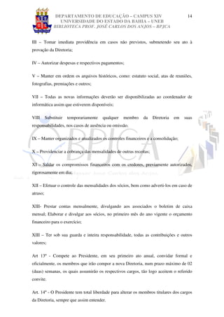 DEPARTAMENTO DE EDUCAÇÃO – CAMPUS XIV                                14
                  UNIVERSIDADE DO ESTADO DA BAHIA – UNEB
               BIBLIOTECA PROF. JOSÉ CARLOS DOS ANJOS – BPJCA


III – Tomar imediata providência em casos não previstos, submetendo seu ato à
provação da Diretoria;

IV – Autorizar despesas e respectivos pagamentos;

V – Manter em ordem os arquivos históricos, como: estatuto social, atas de reuniões,
fotografias, premiações e outros;

VII – Todas as novas informações deverão ser disponibilizadas ao coordenador de
informática assim que estiverem disponíveis;

VIII      Substituir   temporariamente   qualquer   membro   da    Diretoria   em   suas
responsabilidades, nos casos de ausência ou omissão.

IX – Manter organizados e atualizados os controles financeiros e a consolidação;

X – Providenciar a cobrança das mensalidades de outras receitas;

XI – Saldar os compromissos financeiros com os credores, previamente autorizados,
rigorosamente em dia;

XII – Efetuar o controle das mensalidades dos sócios, bem como adverti-los em caso de
atraso;

XIII- Prestar contas mensalmente, divulgando aos associados o boletim de caixa
mensal; Elaborar e divulgar aos sócios, no primeiro mês do ano vigente o orçamento
financeiro para o exercício;

XIII – Ter sob sua guarda e inteira responsabilidade, todas as contribuições e outros
valores;

Art 13º - Compete ao Presidente, em seu primeiro ato anual, convidar formal e
oficialmente, os membros que irão compor a nova Diretoria, num prazo máximo de 02
(duas) semanas, os quais assumirão os respectivos cargos, tão logo aceitem o referido
convite.

Art. 14º - O Presidente tem total liberdade para alterar os membros titulares dos cargos
da Diretoria, sempre que assim entender.
 